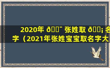 2020年 🐯 张姓取 🐡 名字（2021年张姓宝宝取名字大全免费）